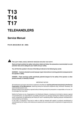T13
T14
T17
TELEHANDLERS
Service Manual
Print N. 604.02.395.01 (III -- 2004)
THIS ALERT SYMBOL SIGNALS IMPORTANT MESSAGES INVOLVING YOUR SAFETY.
Read and heed carefully the safety instructions listed and follow the precautions recommended to avoid
potential risks and to safeguard your health and your safety.
You will find this symbol in the text of this Manual referred to the following key words:
WARNING -- Cautions directed to avoid improper repair interventions involving potential consequences for
the operator’s safety.
DANGER -- These warnings qualify specifically potential dangers for the safety of the operator or other
persons directly or indirectly involved.
IMPORTANT NOTICE
All maintenance and repair interventions explained in this Manual must be performed exclusively by the Service
Organization of the Manufacturer, observing strictly the instructions explained using, whenever necessary, the
recommended specific tools.
Whoever performs the operations reported without following exactly the precautions is responsible on his own, for
the damages that may result.
Neither the Factory nor any Organizations in its Distribution Network, including but not limited to national, regional
or local distributors, are responsible for any liability arising from any damage resulting from defects caused by parts
and/or components not approved by the Factory for use in maintaining and/or repairing products manufactured or
merchandized by the Factory.
In any case, no warranty of any kind is made or shall be imposed with respect to products manufactured or
merchandized by the Factory, when failures are caused by the use of parts and/or components not approved by the
Factory.
 