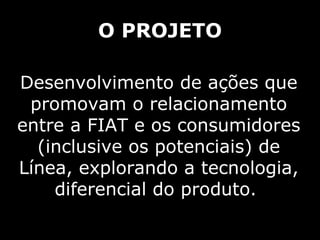 O PROJETO Desenvolvimento de ações que promovam o relacionamento entre a FIAT e os consumidores (inclusive os potenciais) de Línea, explorando a tecnologia, diferencial do produto.  