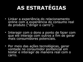 AS ESTRATÉGIAS Linkar a experiência do relacionamento online com a experiência do consumo real do produto (“dirigir o carro”). Interagir com o dono a ponto de fazer com que ele interaja com outros a fim de gerar mais consumidores potenciais. Por meio das ações tecnológicas, gerar vontade no consumidor pontencial em testar e interagir de maneira real com o carro. 