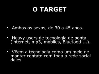 O TARGET Ambos os sexos, de 30 a 45 anos. Heavy users de tecnologia de ponta (internet, mp3, mobiles, Bluetooth...). Vêem a tecnologia como um meio de manter contato com toda a rede social deles. 