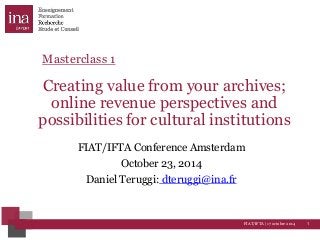 Masterclass 1 
Creating value from your archives; 
online revenue perspectives and 
possibilities for cultural institutions 
FIAT/IFTA Conference Amsterdam 
FIAT/IFTA | 17 octobre 2014 1 
October 23, 2014 
Daniel Teruggi: dteruggi@ina.fr 
 