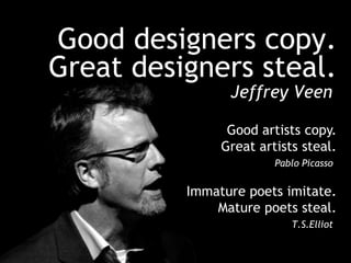 Good designers copy. Great designers steal.Jeffrey VeenGood artists copy. Great artists steal.Pablo PicassoImmature poets imitate. Mature poets steal.T.S.Elliot