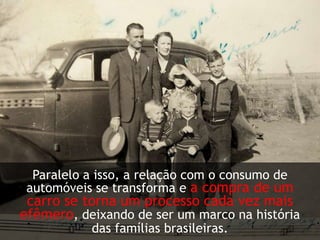 Paralelo a isso, a relação com o consumo de automóveis se transforma e a compra de um carro se torna um processo cada vez mais efêmero, deixando de ser um marco na história das famílias brasileiras.   