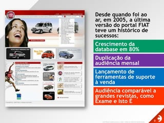 Desde quando foi ao ar, em 2005, a última versão do portal FIAT teve um histórico de sucessos:Crescimento da database em 80%Duplicação da audiência mensalLançamento de ferramentas de suporte à vendaAudiência comparável a grandes revistas, como Exame e Isto É
