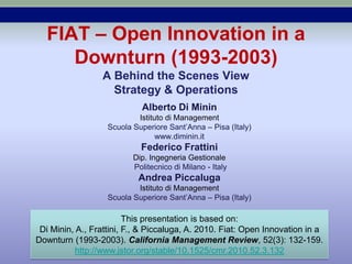 FIAT – Open Innovation in a
     Downturn (1993-2003)
                 A Behind the Scenes View
                   Strategy & Operations
                            Alberto Di Minin
                           Istituto di Management
                   Scuola Superiore Sant’Anna – Pisa (Italy)
                                 www.diminin.it
                            Federico Frattini
                          Dip. Ingegneria Gestionale
                          Politecnico di Milano - Italy
                           Andrea Piccaluga
                           Istituto di Management
                   Scuola Superiore Sant’Anna – Pisa (Italy)

                         This presentation is based on:
 Di Minin, A., Frattini, F., & Piccaluga, A. 2010. Fiat: Open Innovation in a
Downturn (1993-2003). California Management Review, 52(3): 132-159.
          http://www.jstor.org/stable/10.1525/cmr.2010.52.3.132
 