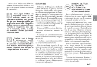 B-11
B
- Utilizar os dispositivos elétricos
somente pelo tempo necessário. A exi-
gência de corrente aumenta o consumo
de combustível.
Não jogue resíduos ou
recipientes vazios na rua,
mantenha dentro do veí-
culo um saco plástico para guardá-
-los até que possa descartá-los em
uma lixeira apropriada. Esta prática
ajuda a manter as ruas mais limpas,
evitando o entupimento dos esgo-
tos e reduzindo, assim, o perigo
das enchentes causadas pelas fortes
chuvas de verão.
Trafegar com o sistema
de escapamento modifi-
cado ou danificado, além
de aumentar consideravelmente o
nível de ruído do veículo (poluição
sonora), constitui uma infração ao
Código Nacional de Trânsito.
SISTEMA OBD
O Sistema de Diagnóstico de Bordo
(OBD - On Board Diagnosis), presente
em algumas versões, efetua um diagnósti-
co contínuo dos componentes relaciona-
dos com as emissões gasosas produzidas
pelo veículo. Além disso, indica por meio
do acendimento da luz-espia U no qua-
dro de instrumentos, acompanhada de
mensagem no display (algumas versões),
a condição de falha de componentes do
sistema de controle do motor.
O sistema OBD tem como objetivos:
s MANTER SOB CONTROLE A EFICIÐNCIA DO
sistema;
s SINALIZAR UM AUMENTO DE EMISSÜES
devido a um funcionamento irregular
do veículo;
s SINALIZAR A NECESSIDADE DE SUBSTITUIR
os componentes deteriorados.
O sistema dispõe também de um
conector que permite a leitura dos có-
digos de erros memorizados na central
eletrônica, em conjunto com uma série
de parâmetros específicos de diagnós-
tico e funcionamento do motor. Tal
verificação é possível para os agentes
encarregados de fiscalização de trânsi-
to, mediante a interface do sistema com
instrumentos adequados.
LUZ-ESPIA DE AVARIA
DO SISTEMA DE
DIAGNÓSTICO DE
BORDO/CONTROLE DO
MOTOR (amarelo âmbar)
Em condições normais, girando a
chave de ignição para a posição MAR,
a luz-espia se acende, mas deve apagar-
-se quando o motor funcionar.
Se a luz-espia permanece acesa, ou se
acender durante a marcha, é indicação
de funcionamento imperfeito do sistema
de controle do motor. O acendimento
fixo da luz-espia indica mau funciona-
mento no sistema de alimentação/igni-
ção, que poderá provocar aumento de
emissões do escape, possível perda de
desempenho, má dirigibilidade e con-
sumos elevados. Em algumas versões o
display exibe mensagem específica.
Nessas condições, é possível conti-
nuar a dirigir, sempre evitando esfor-
ços do motor e altas velocidades. O uso
prolongado do veículo, com a luz-espia
acesa, pode provocar danos ao mesmo.
Nesse caso, procure a Rede Assistencial
Fiat.
Se o mau funcionamento desaparece
a luz-espia se apaga, mas o sistema me-
moriza a sinalização.
 