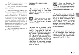 B-17
B
- Alargar os furos, somente no assoa-
lho, para Ø (diâmetro) 16 mm.
- Aplicar proteção contra a corrosão
sobre os furos.
- Montar o engate para reboque con-
forme orientação do fabricante do Kit.
Para garantir a completa funcio-
nalidade e segurança da instalação,
e dependendo do modelo de engate
adequado para cada versão, pode ser
necessário efetuar modificações na
parte posterior do veículo (recorte do
para-choque, por exemplo) com a fina-
lidade de evitar interferências entre os
componentes envolvidos.
- Aplicar um torque de aperto de 40
N.m sobre os parafusos.
OBSERVAÇÕES GERAIS SOBRE
REBOQUE
Lembre-se que o ato de rebocar
um atrelado reduz a capacidade
máxima do veículo para superar
aclives (rampas).
Nos percursos em des-
cida, engatar uma mar-
cha forte em vez de usar
somente o freio.
O peso que o reboque exerce
no engate para reboque do veículo
reduz a capacidade de carga do
próprio veículo. Para ter certeza de
não superar o peso máximo rebocá-
vel, é preciso levar em considera-
ção o peso do atrelado com carga
completa, incluídos acessórios e
bagagens pessoais. Este veículo tem
capacidade de tracionar somente
um reboque sem freio próprio até o
limite de 400 kg.
Caso as ligações da
tomada elétrica do atrela-
do forem mal executadas,
podem ocorrer sérios danos no sis-
tema eletroeletrônico do veículo.
A garantia contra corrosão da
região perfurada somente será man-
tida se os furos forem executados
através da Rede Assistencial Fiat
e desde que o campo “Acessórios
Fiat”, contido no Manual de
Garantia, esteja devidamente pre-
enchido com a assinatura e carimbo
da concessionária.
O engate para reboque genuí-
no Fiat, adquirido como acessório
original e instalado fora da Rede
Assistencial Fiat, tem exclusivamen-
te garantia legal de 90 dias.
 