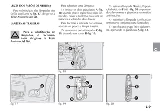 C-9
C
LUZES DOS FARÓIS DE NEBLINA
Para substituição das lâmpadas dos
faróis auxiliares A-fig. 17, dirigir-se à
Rede Assistencial Fiat.
LANTERNAS TRASEIRAS
Para a substituição de
lâmpadas, é recomen-
dado dirigir-se à Rede
Assistencial Fiat.
Para substituir uma lâmpada:
1) retirar os dois parafusos A-fig.
18 usando chave específica (não for-
necida). Puxar a lanterna para fora de
maneira a soltar das duas travas;
Para facilitar a retirada da lanterna,
abaixar um pouco a tampa traseira.
2) remover o porta-lâmpadas C-fig.
19, atuando nas travas B-fig. 19;
3) retirar a lâmpada D (seta), E (posi-
ção/freio), ou F (ré) - fig. 20 empurran-
do-a levemente e girando-a no sentido
anti-horário;
4) substituir a lâmpada danificada e
remontar o conjunto porta-lâmpadas;
5) recolocar o grupo ótico da lanter-
na, apertando os parafusos A-fig. 18.
A
fig. 17
NU099
C
B
B
B
B
fig. 19 NU101
A
A
fig. 18
NU100
D
E
F
fig. 20
NU102
 