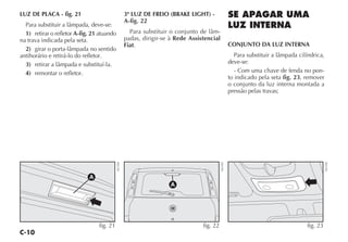 C-10
LUZ DE PLACA - fig. 21
Para substituir a lâmpada, deve-se:
1) retirar o refletor A-fig. 21 atuando
na trava indicada pela seta.
2) girar o porta-lâmpada no sentido
antihorário e retirá-lo do refletor.
3) retirar a lâmpada e substituí-la.
4) remontar o refletor.
3ª LUZ DE FREIO (BRAKE LIGHT) -
A-fig. 22
Para substituir o conjunto de lâm-
padas, dirigir-se à Rede Assistencial
Fiat.
SE APAGAR UMA
LUZ INTERNA
CONJUNTO DA LUZ INTERNA
Para substituir a lâmpada cilíndrica,
deve-se:
- Com uma chave de fenda no pon-
to indicado pela seta fig. 23, remover
o conjunto da luz interna montada a
pressão pelas travas;
A
fig. 22
NU103
fig. 23
NU192
A
fig. 21
NU104
 