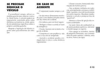 C-13
C
SE PRECISAR
REBOCAR O
VEÍCULO
É aconselhável, sempre, utilizar ca-
minhão-guincho para rebocar o veícu-
lo. Desta forma, o veículo poderá ser
seguramente sustentado pelas rodas
dianteiras ou traseiras ou, ainda, apoia-
do em plataformas específicas sobre o
próprio caminhão-guincho.
Respeite a legislação de trânsito vi-
gente sobre procedimentos de rebo-
que.
EM CASO DE
ACIDENTE
- É importante manter sempre a cal-
ma.
- Se não estiver diretamente envolvi-
do, pare a uma distância de pelo menos
uns dez metros do acidente.
- Em rodovia, pare em local seguro.
- Desligue o motor e acenda as luzes
de emergência.
- À noite, ilumine com os faróis o lu-
gar do acidente.
- Comporte-se com prudência, não
corra o risco de ser atropelado.
- Assinale o acidente pondo o tri-
ângulo bem à vista e a uma distância
regulamentar.
- Chame o socorro, fornecendo infor-
mações da maneira precisa.
- Nos acidentes múltiplos em rodo-
vias, principalmente com pouca visibili-
dade, é grande o risco de envolvimento
em outros impactos. Abandone imedia-
tamente o veículo e proteja-se fora do
“guard-rail”.
- Remova a chave de ignição dos ve-
ículos acidentados.
- Se sentir cheiro de combustível ou
de outros produtos químicos, não fume
e mande apagar os cigarros.
- Para apagar os incêndios, mesmo
de pequenas dimensões, use o extintor
(descrito neste capítulo), cobertas, areia
ou terra. Nunca use água.
 