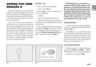 A-1
A
SISTEMA FIAT CODE
GERAÇÃO II
A fim de minimizar riscos de furtos/
roubos, o veículo é equipado com um
sistema eletrônico de inibição do fun-
CIONAMENTO DO MOTOR IAT #/$% QUE
é ativado automaticamente tirando a
chave da ignição.
Cada chave possui um dispositivo
eletrônico com a função de transmitir
um sinal em código para o sistema de
ignição através de uma antena especial
incorporada no comutador de ignição.
O sinal enviado constitui a “palavra
de ordem” sempre diferente para cada
partida com a qual a central reconhe-
ce a chave, e somente nessa condição,
permite a partida do motor.
CHAVES - fig. 1
Com o veículo são entregues:
$UAS CHAVES fig. 1.
A chave fig. 1 de uso normal no ve-
ículo é usada para:
- ignição;
- portas e tampa do porta-malas;
- Abertura/fechamento da tampa do
RESERVATØRIO DE COMBUSTÓVEL PARA ALGU-
MAS VERSÜES 
Com o conjunto de chaves é entregue
O #/$% #!2$ fig. 2 no qual é indica-
DO O CØDIGO MECÊNICO DAS CHAVES A CO-
municar à Rede Assistencial FIAT para
PEDIR CØPIAS DAS CHAVES A-fig. 2 
ADVERTÊNCIA: aconselha-se a
manter o CODE CARD sempre consi-
go (não no veículo) já que ele foi cria-
do especialmente para proporcionar
mais uma opção de segurança e tran-
quilidade. É importante também ano-
tar os números constantes do CODE
CARD, para utilizá-los em caso de
um eventual extravio do cartão.
TELECOMANDO
A chave de ignição possui predispo-
sição para instalação de telecomando a
DISTÊNCIA fig. 1.
Aconselha-se o uso de alarmes com
telecomando incorporado à chave de
ignição da linha Fiat Acessórios, que
foram desenvolvidos e testados para
uso em seu veículo e são oferecidos em
todas as concessionárias Fiat.
O FUNCIONAMENTO
Cada vez que girar a chave de ignição
na posição STOP, ou PARK, o sistema
de proteção ativa o bloqueio do motor.
Girando a chave para MAR:
fig. 1
%.2
fig. 2 0.2
 