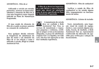 D-7
D
ADVERTÊNCIA - Filtro do ar
Utilizando o veículo em estradas
poeirentas, arenosas ou lamacentas,
substituir o elemento do filtro de ar
com uma frequência maior daquela
indicada no Plano de Manutenção
Programada.
O mau estado do elemento do
filtro de ar pode ocasionar aumento
no consumo de combustível.
Para qualquer dúvida referente
às frequências de substituição do
óleo do motor e do elemento do
filtro de ar em relação a como é
utilizado o veículo, dirigir-se à Rede
Assistencial Fiat.
O filtro de ar deverá ser inspeciona-
do a cada 500 km e, caso se encontre
muito sujo, deverá ser substituído
antes do prazo especificado no Plano
de Manutenção Programada.
A manutenção do veículo
deve ser confiada à Rede
Assistencial Fiat. Para os
serviços de manutenção e repara-
ções pequenas e rotineiras, certifi-
que-se sempre se tem as ferramentas
adequadas, as peças de substituição
originais Fiat e os líquidos; em todo
caso, não faça tais operações se não
tiver nenhuma experiência.
ADVERTÊNCIA - Filtro de combustível
Verificar o estado do filtro de
combustível se for notada alguma
falha (engasgamento) no funciona-
mento do motor.
ADVERTÊNCIA - Extintor de incêndio
Fazer, mensalmente, uma inspe-
ção visual do estado do equipa-
mento e, caso constate alguma ano-
malia, levá-lo, de imediato, à Rede
Assistencial Fiat ou representante
credenciado do fabricante do apa-
relho para verificação e solução do
inconveniente.
 