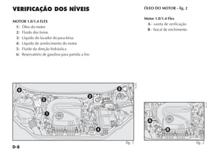 D-8
ÓLEO DO MOTOR - fig. 2
Motor 1.0/1.4 Flex
A - vareta de verificação
B - bocal de enchimento
VERIFICAÇÃO DOS NÍVEIS
MOTOR 1.0/1.4 FLEX
1) Óleo do motor
2) Fluido dos freios
3) Líquido do lavador do para-brisa
4) Líquido de arrefecimento do motor
5) Fluido da direção hidráulica
6) Reservatório de gasolina para partida a frio
A
B
fig. 2
NU107
2
3
4
5
6
1
fig. 1
NU085
 