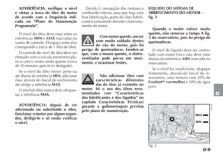 D-9
D
ADVERTÊNCIA: verifique o nível
e efetue a troca do óleo do motor
de acordo com a frequência indi-
cada no “Plano de Manutenção
Programada”.
O nível do óleo deve estar entre as
referências MIN e MAX marcadas na
vareta de controle. O espaço entre elas
corresponde a cerca de 1 litro de óleo.
O controle do nível do óleo deve ser
efetuado com o veículo em terreno pla-
no e com o motor ainda quente (cerca
de 10 minutos após tê-lo desligado).
Se o nível do óleo estiver perto ou
até abaixo da referência MIN, adicionar
óleo através do bocal de enchimento
até atingir a referência MAX.
O nível do óleo nunca deve ultrapas-
sar a referência MAX.
ADVERTÊNCIA: depois de ter
adicionado ou substituído o óleo,
funcionar o motor por alguns segun-
dos, desligá-lo e só então verificar
o nível.
Devido à concepção dos motores a
combustão interna, para que haja uma
boa lubrificação, parte do óleo lubrifi-
cante é consumido durante o funciona-
mento do motor.
Com motor quente, mexer
com muito cuidado dentro
do vão do motor, pois há
perigo de queimaduras. Lembre-se
que, com o motor quente, o eletro-
ventilador pode pôr-se em movi-
mento, e ocasionar lesões.
Não adicionar óleo com
características diferentes
das do óleo já existente no
motor. Só o uso dos óleos reco-
mendados (ver “Características
dos lubrificantes e dos líquidos” no
capítulo Características Técnicas)
garante a quilometragem prevista
pelo plano de manutenção.
LÍQUIDO DO SISTEMA DE
ARREFECIMENTO DO MOTOR -
fig. 3
Quando o motor estiver muito
quente, não remover a tampa A-fig.
3 do reservatório, pois há perigo de
queimaduras.
O nível do líquido deve ser contro-
lado com motor frio e não deve estar
abaixo da referência MIN marcada no
reservatório.
Se o nível for insuficiente, despejar
lentamente, através do bocal do re-
servatório, uma mistura com 50% de
Coolantup
(vermelho) e 50% de água
pura.
MAX
MIN
A
fig. 3
NU109
 