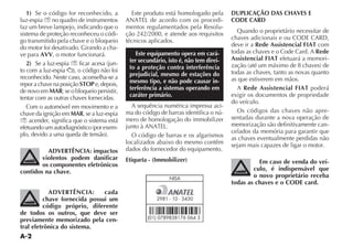 A-2
1) Se o código for reconhecido, a
luz-espia Y no quadro de instrumentos
faz um breve lampejo, indicando que o
sistema de proteção reconheceu o códi-
go transmitido pela chave e o bloqueio
do motor foi desativado. Girando a cha-
ve para AVV, o motor funcionará.
2) Se a luz-espia Y FICAR ACESA JUN-
to com a luz-espia O CØDIGO NÎO FOI
reconhecido. Neste caso, aconselha-se a
repor a chave na posição STOP e, depois,
de novo em MAR; se o bloqueio persistir,
tentar com as outras chaves fornecidas.
Com o automóvel em movimento e a
chave da ignição em MAR, se a luz-espia
Y acender, significa que o sistema está
EFETUANDO UM AUTODIAGNØSTICO POR EXEM-
PLO DEVIDO A UMA QUEDA DE TENSÎO 
ADVERTÊNCIA: impactos
violentos podem danificar
os componentes eletrônicos
contidos na chave.
ADVERTÊNCIA: cada
chave fornecida possui um
código próprio, diferente
de todos os outros, que deve ser
previamente memorizado pela cen-
tral eletrônica do sistema.
Este produto está homologado pela
!.!4%, DE ACORDO COM OS PROCEDI-
mentos regulamentados pela Resolu-
ção 242/2000, e atende aos requisitos
técnicos aplicados.
Este equipamento opera em cará-
ter secundário, isto é, não tem direi-
to a proteção contra interferência
prejudicial, mesmo de estações do
mesmo tipo, e não pode causar in-
terferência a sistemas operando em
caráter primário.
A sequência numérica impressa aci-
ma do código de barras identifica o nú-
mero de homologação do immobilizer
JUNTO Ì !.!4%,
O código de barras e os algarismos
localizados abaixo do mesmo contêm
dados do fornecedor do equipamento.
Etiqueta - (Immobilizer)
DUPLICAÇÃO DAS CHAVES E
CODE CARD
Quando o proprietário necessitar de
CHAVES ADICIONAIS E OU #/$% #!2$
deve ir a Rede Assistencial FIAT com
todas as chaves e o Code Card. A Rede
Assistencial FIAT efetuará a memori-
ZA ÎO ATÏ UM MÉXIMO DE  CHAVES DE
todas as chaves, tanto as novas quanto
as que estiverem em mãos.
A Rede Assistencial FIAT poderá
exigir os documentos de propriedade
do veículo.
Os códigos das chaves não apre-
sentadas durante a nova operação de
memorização são definitivamente can-
celados da memória para garantir que
as chaves eventualmente perdidas não
sejam mais capazes de ligar o motor.
Em caso de venda do veí-
culo, é indispensável que
o novo proprietário receba
todas as chaves e o CODE card.
NISA
2981 - 10 - 3430
(01) 0789838176 064 3
 