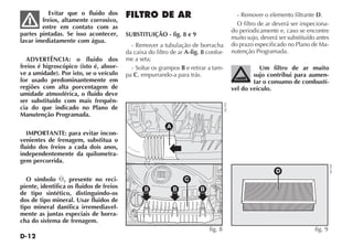 D-12
Evitar que o fluido dos
freios, altamente corrosivo,
entre em contato com as
partes pintadas. Se isso acontecer,
lavar imediatamente com água.
ADVERTÊNCIA: o fluido dos
freios é higroscópico (isto é, absor-
ve a umidade). Por isto, se o veículo
for usado predominantemente em
regiões com alta porcentagem de
umidade atmosférica, o fluido deve
ser substituído com mais frequên-
cia do que indicado no Plano de
Manutenção Programada.
IMPORTANTE: para evitar incon-
venientes de frenagem, substitua o
fluido dos freios a cada dois anos,
independentemente da quilometra-
gem percorrida.
O símbolo π, presente no reci-
piente, identifica os fluidos de freios
de tipo sintético, distinguindo-os
dos de tipo mineral. Usar fluidos de
tipo mineral danifica irremediavel-
mente as juntas especiais de borra-
cha do sistema de frenagem.
FILTRO DE AR
SUBSTITUIÇÃO - fig. 8 e 9
- Remover a tubulação de borracha
da caixa do filtro de ar A-fig. 8 confor-
me a seta;
- Soltar os grampos B e retirar a tam-
pa C, empurrando-a para trás.
- Remover o elemento filtrante D.
O filtro de ar deverá ser inspeciona-
do periodicamente e, caso se encontre
muito sujo, deverá ser substituído antes
do prazo especificado no Plano de Ma-
nutenção Programada.
Um filtro de ar muito
sujo contribui para aumen-
tar o consumo de combustí-
vel do veículo.
B B B
C
A
fig. 8
NU193
D
fig. 9
NU194
 