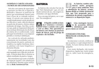 D-13
D
ANTIPÓLEN E CARVÃO ATIVADO
- FILTROS DO AR-CONDICIONADO
Veículos com sistema de aquecimen-
to possuem um filtro de ar específico,
destinado a absorver as partículas de
poeira que normalmente entram junto
com o fluxo de ar coletado externa-
mente. O veículo com sistema de ar-
-condicionado possui carvão ativado em
seu filtro de ar, assim, além de absorver
as partículas de poeira, elimina odores
resultantes de fungos. Este filtro, se esti-
ver sujo, pode ser responsável direto por
uma eventual diminuição da eficiência
do sistema de ar-condicionado, razão
pelo qual recomenda-se a sua inspeção
periódica e eventual substituição.
Se o veículo for utilizado predomi-
nantemente em localidades com alta
concentração de poeira, poluição at-
mosférica ou regiões litorâneas, deve-
se substituir com maior frequência o
elemento filtrante.
O ar-condicionado do veículo pode
estar equipado com o filtro de carvão ati-
vado. A função deste filtro é eliminar os
odores resultantes da poeira e fungos.
Recomendamos que tanto o trabalho
de inspeção quanto o de substituição
dos elementos filtrantes sejam realiza-
dos na Rede Assistencial Fiat.
BATERIA
As baterias dos veículos Fiat são do
tipo “Sem Manutenção”, que, em con-
dições normais de uso, não exigem en-
chimentos com água destilada.
Para a recarga da bateria, ver o capí-
tulo “Em emergência”.
O líquido contido na bate-
ria é venenoso e corrosivo.
Evitar o contato com a pele
e com os olhos. Não aproximar-se
da bateria com chamas ou possíveis
fontes de faíscas, pois há perigo de
explosão e de incêndio.
As baterias contêm subs-
tâncias muito perigosas
para o meio ambiente. Para
a substituição da bateria, aconse-
lhamos dirigir-se à Rede Assistencial
Fiat, que está preparada para a
eliminação da mesma respeitando a
natureza e as disposições legais.
Uma montagem incorre-
ta de acessórios elétricos
e eletrônicos pode causar
graves danos ao veículo.
CONSELHOS ÚTEIS PARA
PROLONGAR A DURAÇÃO DA
BATERIA
Ao estacionar o veículo, certificar-se
que as portas e o capô estejam bem fe-
chados. As luzes internas devem estar
apagadas.
Com motor desligado, não manter
dispositivos ligados por muito tempo
(por ex. rádio, luzes de emergência,
etc.).
Pb
fig. 10 4EN0716BR
 