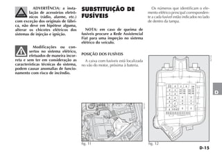 D-15
D
SUBSTITUIÇÃO DE
FUSÍVEIS
NOTA: em caso de queima de
fusíveis procure a Rede Assistencial
Fiat para uma inspeção no sistema
elétrico do veículo.
POSIÇÃO DOS FUSÍVEIS
A caixa com fusíveis está localizada
no vão do motor, próxima à bateria.
Os números que identificam o ele-
mento elétrico principal corresponden-
te a cada fusível estão indicados no lado
de dentro da tampa.
fig. 11 NU133
ADVERTÊNCIA: a insta-
lação de acessórios eletrô-
nicos (rádio, alarme, etc.)
com exceção dos originais de fábri-
ca, não deve em hipótese alguma,
alterar os chicotes elétricos dos
sistemas de injeção e ignição.
Modificações ou con-
sertos no sistema elétrico,
efetuados de maneira incor-
reta e sem ter em consideração as
características técnicas do sistema,
podem causar anomalias de funcio-
namento com risco de incêndio.
F04
T02
T10
T05
T20
T14
T35
T19
T03
T17
T06
T08
T09
T31
F16
F24
F87
F19
F14
F10
F15
F18
F23
F30
F21
F09
F84
F20
F111
F22
F17
F11
F85
F08
F106
F108
F110
F116
F109
F100
F101
F104
F102
F103
F105
F107
F113
F115
T07
F07
F01
F06
F83
F05
T30
F112
F114
NU124
fig. 12
 