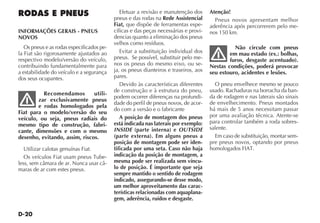 D-20
Efetuar a revisão e manutenção dos
pneus e das rodas na Rede Assistencial
Fiat, que dispõe de ferramentas espe-
cíficas e das peças necessárias e provi-
dencias quanto a eliminação dos pneus
velhos como resíduos.
Evitar a substituição individual dos
pneus. Se possível, substituir pelo me-
nos os pneus do mesmo eixo, ou se-
ja, os pneus dianteiros e traseiros, aos
pares.
Devido às características diferentes
de construção e à estrutura do pneu,
podem ocorrer diferenças na profundi-
dade do perfil de pneus novos, de acor-
do com a versão e o fabricante
A posição de montagem dos pneus
está indicada nas laterais por exemplo:
INSIDE (parte interna) e OUTSIDE
(parte externa). Em alguns pneus a
posição de montagem pode ser iden-
tificada por uma seta. Caso não haja
indicação da posição de montagem, a
mesma pode ser realizada sem víncu-
lo de posição. É importante que seja
sempre mantido o sentido de rodagem
indicado, assegurando-se desse modo,
um melhor aproveitamento das carac-
terísticas relacionadas com aquaplana-
gem, aderência, ruídos e desgaste.
Atenção!
Pneus novos apresentam melhor
aderência após percorrerem pelo me-
nos 150 km.
Não circule com pneus
em mau estado (ex.: bolhas,
furos, desgaste acentuado).
Nestas condições, poderá provocar
seu estouro, acidentes e lesões.
O pneu envelhece mesmo se pouco
usado. Rachaduras na borracha da ban-
da de rodagem e nas laterais são sinais
de envelhecimento. Pneus montados
há mais de 5 anos necessitam passar
por uma avaliação técnica. Atente-se
para controlar também a roda sobres-
salente.
Em caso de substituição, montar sem-
pre pneus novos, optando por pneus
homologados FIAT.
RODAS E PNEUS
INFORMAÇÕES GERAIS - PNEUS
NOVOS
Os pneus e as rodas especificados pe-
la Fiat são rigorosamente ajustados ao
respectivo modelo/versão do veículo,
contribuindo fundamentalmente para
a estabilidade do veículo e a segurança
dos seus ocupantes.
Recomendamos utili-
zar exclusivamente pneus
e rodas homologados pela
Fiat para o modelo/versão do seu
veículo, ou seja, pneus radiais do
mesmo tipo de construção, fabri-
cante, dimensões e com o mesmo
desenho, evitando, assim, riscos.
Utilizar calotas genuínas Fiat.
Os veículos Fiat usam pneus Tube-
less, sem câmara de ar. Nunca usar câ-
maras de ar com estes pneus.
 