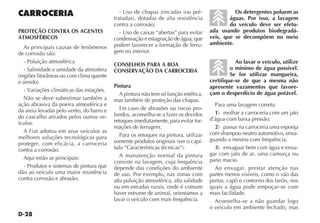 D-28
CARROCERIA
PROTEÇÃO CONTRA OS AGENTES
ATMOSFÉRICOS
As principais causas de fenômenos
de corrosão são:
- Poluição atmosférica
- Salinidade e umidade da atmosfera
(regiões litorâneas ou com clima quente
e úmido)
- Variações climáticas das estações.
Não se deve subestimar também a
ação abrasiva da poeira atmosférica e
da areia levadas pelo vento, do barro e
do cascalho atirados pelos outros ve-
ículos.
A Fiat adotou em seus veículos as
melhores soluções tecnológicas para
proteger, com eficácia, a carroceria
contra a corrosão.
Aqui estão as principais:
- Produtos e sistemas de pintura que
dão ao veículo uma maior resistência
contra corrosão e abrasão;
- Uso de chapas zincadas (ou pré-
tratadas), dotadas de alta resistência
contra a corrosão;
- Uso de caixas “abertas” para evitar
condensação e estagnação de água, que
podem favorecer a formação de ferru-
gem no interior.
CONSELHOS PARA A BOA
CONSERVAÇÃO DA CARROCERIA
Pintura
A pintura não tem só função estética,
mas também de proteção das chapas.
Em caso de abrasões ou riscos pro-
fundos, aconselha-se a fazer os devidos
retoques imediatamente, para evitar for-
mações de ferrugem.
Para os retoques na pintura, utilizar
somente produtos originais (ver o capí-
tulo “Características técnicas”).
A manutenção normal da pintura
consiste na lavagem, cuja frequência
depende das condições do ambiente
de uso. Por exemplo, nas zonas com
alta poluição atmosférica, alta salidade
ou em estradas rurais, onde é comum
haver estrume de animal, orientamos a
lavar o veículo com mais frequência.
Os detergentes poluem as
águas. Por isso, a lavagem
do veículo deve ser efetu-
ada usando produtos biodegradá-
veis, que se decompõem no meio
ambiente.
Ao lavar o veículo, utilize
o mínimo de água possível.
Se for utilizar mangueira,
certifique-se de que a mesma não
apresente vazamentos que favore-
çam o desperdício de água potável.
Para uma lavagem correta:
1) molhar a carroceria com um jato
d’água com baixa pressão;
2) passar na carroceria uma esponja
com shampoo neutro automotivo, enxa-
guando a mesma com frequência.
3) enxaguar bem com água e enxu-
gar com jato de ar, uma camurça ou
pano macio.
Ao enxugar, prestar atenção nas
partes menos visíveis, como o vão das
portas, capô e contorno dos faróis, nos
quais a água pode empoçar-se com
mais facilidade.
Aconselha-se a não guardar logo
o veículo em ambiente fechado, mas
 