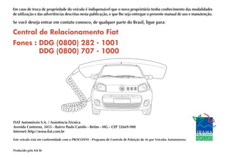 Central de Relacionamento Fiat
Fones : DDG (0800) 282 - 1001
DDG (0800) 707 - 1000
FIAT Automóveis S.A. / Assistência Técnica
Avenida Contorno, 3455 - Bairro Paulo Camilo - Betim - MG - CEP 32669-900
Internet: http://www.fiat.com.br
Este veículo está em conformidade com o PROCONVE - Programa de Controle de Poluição do Ar por Veículos Automotores.
Produzido pela Ark Br
Em caso de troca de propriedade do veículo é indispensável que o novo proprietário tenha conhecimento das modalidades
de utilização e das advertências descritas nesta publicação, e que lhe seja entregue o presente manual de uso e manutenção.
Se você deseja entrar em contato conosco, de qualquer parte do Brasil, ligue para:
 