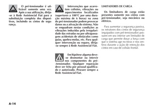 A-14
O pré-tensionador é uti-
lizável somente uma vez.
Após a sua utilização, dirija-
-se à Rede Assistencial Fiat para a
substituição completa dos disposi-
tivos, incluindo os cintos de segu-
rança.
Intervenções que acarre-
tem colisões, vibrações ou
aquecimentos localizados
(superiores a 100°C por uma dura-
ção máxima de 6 horas) na zona
do pré-tensionador podem provocar
danos ou a ativação do sistema. Não
se enquadram nestas condições as
vibrações induzidas pela irregulari-
dade das estradas ou por ultrapassa-
gens acidentais de obstáculos como
guias, quebra-molas, etc. Para qual-
quer intervenção ou reparo, dirija-
-se sempre à Rede Assistencial Fiat.
Em hipótese alguma deve-
-se desmontar ou intervir
nos componentes do pré-
-tensionador. Qualquer reparação
deve ser feita por pessoal qualifica-
do e autorizado. Procure sempre a
Rede Assistencial Fiat.
LIMITADORES DE CARGA
Os limitadores de carga estão
presentes somente nos cintos com
pré-tensionador, seja mecânico ou
elétrico.
Para aumentar a segurança passiva,
os retratores dos cintos de segurança
EQUIPADOS COM PRÏ TENSIONADOR POS-
suem em seu interior um limitador de
carga que permite dosar a força com
que o sistema age no tórax e nos om-
bros durante a ação de retenção dos
cintos em caso de colisão frontal.
 