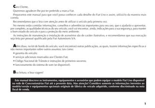 1
Caro Cliente,
Queremos agradecer-lhe por ter preferido a marca Fiat.
Preparamos este manual para que você possa conhecer cada detalhe do Fiat Uno e assim, utilizá-lo da maneira mais
correta.
Recomendamos que o leia com atenção antes de utilizar o veículo pela primeira vez.
No mesmo estão contidas informações, conselhos e advertências importantes para seu uso, que o ajudarão a aproveitar,
por completo, as qualidades técnicas do seu veículo; você vai encontrar, ainda, indicações para a sua segurança, para manter
o bom estado do veículo e para a proteção do meio ambiente.
As instruções de manutenção e instalação de acessórios são de caráter ilustrativo, e recomendamos que sua execução
seja feita por pessoal qualificado pela Fiat Automóveis S/A.
Além disso, no kit de bordo do veículo, você encontrará outras publicações, as quais, trazem informações específicas e
não menos importantes sobre outros assuntos; tais como:
s GARANTIA DO VEÓCULO
s SERVI OS ADICIONAIS RESERVADOS AOS #LIENTES IAT
s #ØDIGO .ACIONAL DE 4RÊNSITO E INSTRU ÜES DE PRIMEIROS SOCORROS
s FUNCIONAMENTO DO SISTEMA DE SOM SE DISPONÓVEL 
Boa leitura, e boa viagem!
Este manual descreve os instrumentos, equipamentos e acessórios que podem equipar o modelo Fiat Uno disponível
na rede de Concessionárias Fiat até a presente data. Mas atenção! Considere somente as informações inerentes ao
modelo/versão e equipamentos opcionais originais de fábrica do veículo adquirido, conforme discriminado na nota
fiscal de venda.
 