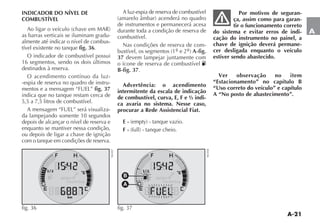 A-21
A
A
B
fig. 37 NU038
INDICADOR DO NÍVEL DE
COMBUSTÍVEL
!O LIGAR O VEÓCULO CHAVE EM -!2
as barras verticais se iluminam gradu-
almente até indicar o nível de combus-
tível existente no tanque fig. 36.
O indicador de combustível possui
16 segmentos, sendo os dois últimos
destinados à reserva.
O acendimento contínuo da luz-
-espia de reserva no quadro de instru-
mentos e a mensagem “FUEL” fig. 37
indica que no tanque restam cerca de
5,5 a 7,5 litros de combustível.
A mensagem “FUEL” será visualiza-
da lampejando somente 10 segundos
depois de alcançar o nível de reserva e
enquanto se mantiver nessa condição,
ou depois de ligar a chave de ignição
com o tanque em condições de reserva.
A luz-espia de reserva de combustível
AMARELO ÊMBAR ACENDERÉ NO QUADRO
de instrumentos e permanecerá acesa
durante toda a condição de reserva de
combustível.
Nas condições de reserva de com-
BUSTÓVEL OS SEGMENTOS º e 2º A-fig.
37 devem lampejar juntamente com
o ícone de reserva de combustível K
B-fig. 37.
Advertência: o acendimento
intermitente da escala de indicação
de combustível, curva, E, F e ½ indi-
ca avaria no sistema. Nesse caso,
procurar a Rede Assistencial Fiat.
E - EMPTY TANQUE VAZIO
F - FULL TANQUE CHEIO
Por motivos de seguran-
ça, assim como para garan-
tir o funcionamento correto
do sistema e evitar erros de indi-
cação do instrumento no painel, a
chave de ignição deverá permane-
cer desligada enquanto o veículo
estiver sendo abastecido.
Ver observação no item
“Estacionamento” no capítulo B
“Uso correto do veículo” e capítulo
A “No posto de abastecimento”.
fig. 36
NU037
 