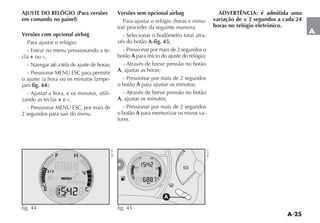 A-25
A
fig. 44
NU191
AJUSTE DO RELÓGIO (Para versões
em comando no painel)
Versões com opcional airbag
Para ajustar o relógio:
- Entrar no menu pressionando a te-
cla + ou -;
- Navegar até a tela de ajuste de horas;
- Pressionar MENU ESC para permitir
O AJUSTE A HORA OU OS MINUTOS LAMPE-
jam fig. 44 
- Ajustar a hora, e os minutos, utili-
zando as teclas + e -;
- Pressionar MENU ESC, por mais de
2 segundos para sair do menu.
Versões sem opcional airbag
0ARA AJUSTAR O RELØGIO HORAS E MINU-
TOS PROCEDER DA SEGUINTE MANEIRA
- Selecionar o hodômetro total atra-
vés do botão A-fig. 45;
- Pressionar por mais de 2 segundos o
botão A para início do ajuste do relógio;
- Através de breve pressão no botão
A, ajustar as horas;
- Pressionar por mais de 2 segundos
o botão A para ajustar os minutos;
- Através de breve pressão no botão
A, ajustar os minutos;
- Pressionar por mais de 2 segundos
o botão A para memorizar os novos va-
lores.
ADVERTÊNCIA: é admitida uma
variação de ± 2 segundos a cada 24
horas no relógio eletrônico.
K
-
A
fig. 45 NU217
 