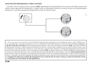 A-26
MANUTENÇÃO PROGRAMADA E TROCA DE ÓLEO
Girando a chave de ignição para a posição MAR, dependendo da quilometragem do veículo ou do tempo transcorrido
DESDE A ÞLTIMA OPERA ÎO DE MANUTEN ÎO O DISPLAY EXIBE AS INFORMA ÜES RELATIVAS AO NÞMERO DE DIAS OU Ì QUILOMETRAGEM
faltante para a próxima manutenção programada ou troca do óleo do motor.
O PLANO DE MANUTENÇÃO PROGRAMADA do veículo prevê operações de manutenção e troca do óleo do motor a cada 15000 km ou 1
ano, prevalecendo a condição que primeiro ocorrer. A exibição de informações relativas às operações de manutenção (com exce-
ção da revisão de carroceria) ocorrerá automaticamente quando, com a chave de ignição na posição MAR, a partir dos 2.000 km
faltantes para revisão ou 1.000 km após vencimento da revisão ou a 30 dias antes ou depois da troca anual do óleo do motor e será
VISUALIZADA A CADA  KM PARA REVISÎO OU  DIAS PARA TROCA ANUAL DO ØLEO  1UANDO A MANUTEN ÎO PROGRAMADA ESTIVER PRØXIMA
do vencimento previsto, girando a chave de ignição na posição MAR NO DISPLAY APARECERÉ O VALOR DOS QUILÙMETROS FALTANTES PARA A
revisão ou o número de dias para a troca anual do óleo do motor precedido de um sinal negativo. Procure a Rede Assistencial FIAT
que realizará, além das operações de manutenção previstas pelo “Plano de manutenção programada” ou pelo “Plano de inspeção
ANUALv O ZERAMENTO RESET DOS CONTADORES DE TEMPO OU QUILÙMETROS PARA A PRØXIMA TROCA ANUAL DO ØLEO OU MANUTEN ÎO PROGRAMADA
A contagem do tempo para exibição da mensagem de troca anual de óleo do motor começará a partir do momento em que
o veículo percorrer um mínimo de 200 quilômetros.
NU045
 