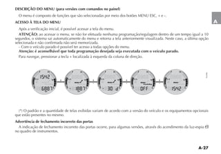 A-27
A
DESCRIÇÃO DO MENU (para versões com comandos no painel)
O menu é composto de funções que são selecionadas por meio dos botões MENU ESC, + e -.
ACESSO À TELA DO MENU
Após a verificação inicial, é possível acessar a tela do menu.
ATENÇÃO: ao acessar o menu, se não for efetuada nenhuma programação/regulagem dentro de um tempo igual a 10
segundos, o sistema sai automaticamente do menu e retorna a tela anteriormente visualizada. Neste caso, a última opção
selecionada e não confirmada não será memorizada.
- Com o veículo parado é possível ter acesso a todas opções do menu.
Atenção: é aconselhável que toda programação desejada seja executada com o veículo parado.
Para navegar, pressionar a tecla + localizada à esquerda da coluna de direção.
 / PADRÎO E A QUANTIDADE DE TELAS EXIBIDAS VARIAM DE ACORDO COM A VERSÎO DO VEÓCULO E OS EQUIPAMENTOS OPCIONAIS
que estão presentes no mesmo.
Advertência de fechamento incorreto das portas
A indicação de fechamento incorreto das portas ocorre, para algumas versões, através do acendimento da luz-espia ´
no quadro de instrumentos.
NU046
+ +
-
+
-
+
-
 