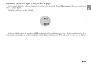 A-31
A
Acendimento automático do display ao desligar a chave de ignição
#OM O VEÓCULO DESLIGADO O DISPLAY DO QUADRO DE INSTRUMENTOS SE ACENDE DURANTE 10 segundos, indicando o hodômetro
total e o relógio digital.
/ DISPLAY CONFORME A VERSÎO INDICARÉ
!O LIGAR O VEÓCULO CHAVE DE IGNI ÎO EM MAR SERÉ VISUALIZADO OS DADOS PRESENTES ANTES DO ÞLTIMO DESLIGAMENTO 3E O
DISPLAY APRESENTAVA DADOS DO HODÙMETRO TOTAL ANTES DO DESLIGAMENTO #HAVE EM OFF ENTÎO ESTE PERMANECERÉ NO DISPLAY
NU051
 