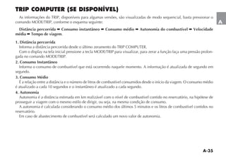 A-35
A
TRIP COMPUTER (SE DISPONÍVEL)
!S INFORMA ÜES DO 42)0 DISPONÓVEIS PARA ALGUMAS VERSÜES SÎO VISUALIZADAS DE MODO SEQUENCIAL BASTA PRESSIONAR O
COMANDO -/$%42)0 CONFORME O ESQUEMA SEGUINTE
Distância percorrida  Consumo instantâneo  Consumo médio  Autonomia do combustível  Velocidade
média  Tempo de viagem.
1. Distância percorrida
)NFORMA A DISTÊNCIA PERCORRIDA DESDE O ÞLTIMO ZERAMENTO DO 42)0 #/-054%2
#OM O DISPLAY NA TELA INICIAL PRESSIONE A TECLA -/$%42)0 PARA VISUALIZAR PARA ZERAR A FUN ÎO FA A UMA PRESSÎO PROLON-
GADA NO COMANDO -/$%42)0
2. Consumo Instantâneo
Informa o consumo de combustível que está ocorrendo naquele momento. A informação é atualizada de segundo em
segundo.
3. Consumo Médio
³ A RELA ÎO ENTRE A DISTÊNCIA E O NÞMERO DE LITROS DE COMBUSTÓVEL CONSUMIDOS DESDE O INÓCIO DA VIAGEM / CONSUMO MÏDIO
Ï ATUALIZADO A CADA  SEGUNDOS E O INSTANTÊNEO Ï ATUALIZADO A CADA SEGUNDO
4. Autonomia
!UTONOMIA Ï A DISTÊNCIA ESTIMADA EM KM REALIZÉVEL COM O NÓVEL DE COMBUSTÓVEL CONTIDO NO RESERVATØRIO NA HIPØTESE DE
prosseguir a viagem com o mesmo estilo de dirigir, ou seja, na mesma condição de consumo.
A autonomia é calculada considerando o consumo médio dos últimos 5 minutos e os litros de combustível contidos no
reservatório.
Em caso de abastecimento de combustível será calculado um novo valor de autonomia.
 