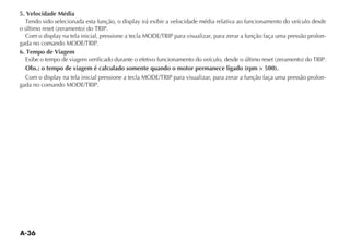 A-36
5. Velocidade Média
4ENDO SIDO SELECIONADA ESTA FUN ÎO O DISPLAY IRÉ EXIBIR A VELOCIDADE MÏDIA RELATIVA AO FUNCIONAMENTO DO VEÓCULO DESDE
O ÞLTIMO RESET ZERAMENTO DO 42)0.
#OM O DISPLAY NA TELA INICIAL PRESSIONE A TECLA -/$%42)0 PARA VISUALIZAR PARA ZERAR A FUN ÎO FA A UMA PRESSÎO PROLON-
GADA NO COMANDO -/$%42)0
6. Tempo de Viagem
%XIBE O TEMPO DE VIAGEM VERIFICADO DURANTE O EFETIVO FUNCIONAMENTO DO VEÓCULO DESDE O ÞLTIMO RESET ZERAMENTO DO 42)0.
Obs.: o tempo de viagem é calculado somente quando o motor permanece ligado (rpm  500).
#OM O DISPLAY NA TELA INICIAL PRESSIONE A TECLA -/$%42)0 PARA VISUALIZAR PARA ZERAR A FUN ÎO FA A UMA PRESSÎO PROLON-
GADA NO COMANDO -/$%42)0
 