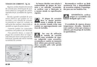 A-54
TOMADA DE CORRENTE - fig. 66
Algumas versões dispõem de tomada
de corrente para alimentação de aces-
SØRIOS ELÏTRICOS CARREGADOR DE CELULAR
aspirador de pó, acendedor de cigarros,
ETC 
$EVIDO Ì GRANDE VARIEDADE DE ACES-
sórios elétricos que podem ser co-
nectados a esta tomada de corrente,
recomenda-se especial cuidado na
utilização dos mesmos, observando se
atendem as especificações abaixo:
- Somente podem ser conectados
ACESSØRIOS COM POTÐNCIA ATÏ  7ATTS
- Para prevenir danos, o corpo do
plugue do acessório deve ser largo o
suficiente para servir como guia de cen-
tralização, quando este estiver inserido
na tomada de corrente.
Se houver dúvidas com relação à
conformidade do plugue do aces-
sório a ser utilizado, recomenda-
se verificar com o fabricante se
o mesmo atende às especificações
vigentes.
O plugue do acessório
deve se ajustar perfeita-
mente à medida da toma-
da de corrente visando evitar mau
contato ou superaquecimento com
risco de incêndio.
Em caso de utilização
da tomada de corrente
como acendedor de cigar-
ros (adquirido como acessório),
recomenda-se cautela no manuseio
deste último para prevenir queima-
duras causadas pelo calor gerado
pelo dispositivo.
Recomenda-se verificar na Rede
Assistencial Fiat a disponibilidade
de acessórios originais e homologa-
dos para uso nos modelos Fiat.
ADVERTÊNCIA: verificar
sempre se o acendedor está
desligado após o uso.
O acendedor de cigarros alcança
temperaturas elevadas. Manejá-lo
com cautela e evitar que crianças o
utilizem, pois há perigo de incêndio
ou queimaduras.
2
1
BAND AS
SCAN
SRC
MUTE
RND RPT
TA
AF DISP
MENU
AUDIO
3 4 5 6
JAZZ VOCAL POP CLASSIC ROCK FLAT LOUD TA AF PRESET
DISC
MAX
180W
¶
-
-
«
Δ
≈
ƒ
-
0
1
2
3
4
fig. 66
NU0668
 
