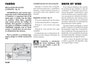 A-64
FARÓIS
REGULAGEM DO FACHO
LUMINOSO - fig. 92
ADVERTÊNCIA: uma correta regu-
lagem dos faróis é determinante para
o conforto e a segurança não só de
quem guia o veículo, mas de todos
os usuários. Além disso, constitui
uma norma precisa do Código de
trânsito. Para garantir a si mesmo e
aos outros as melhores condições de
visibilidade viajando com os faróis
acesos, o veículo deve ter um corre-
to alinhamento dos mesmos.
Para o controle e a eventual regu-
lagem, dirigir-se à Rede Assistencial
Fiat.
COMPENSAÇÃO DA INCLINAÇÃO
Quando o veículo está carregado,
este inclina-se para trás e, consequen-
temente, o feixe luminoso eleva-se. É
necessário, neste caso, regulá-lo corre-
tamente.
Regulador no farol - fig. 92
O acesso é obtido pelo vão do motor.
O farol demonstrado é o esquerdo.
Posição 1 - com veículo com carga
normal.
Posição 2 - com veículo com carga
completa.
É importante que os dispositivos de
ambos os faróis estejam orientados na
mesma posição.
Controlar a orientação
dos feixes luminosos cada
vez que mudar o peso da
carga transportada.
DRIVE BY WIRE
É um sistema eletrônico de controle
da aceleração que substitui o cabo do
acelerador. A aceleração do veículo,
através do pedal, é transmitida a uma
central eletrônica por impulsos elétri-
cos, que gerencia a abertura da borbo-
leta de aceleração. Este sistema evita o
desconforto dos trancos na aceleração
causados, sobretudo, em retomadas ou
desacelerações muito rápidas.
Quando a bateria é desligada, a central
perde a referência da posição do pedal
do acelerador, neste caso, o veículo fica
sem a aceleração. Para que possa ser res-
TABELECIDO O NOVO PARÊMETRO DE POSI ÎO
do pedal acelerador, voltando a situação
normal proceder da seguinte forma:
- girar a chave de ignição sem ligar
o motor e aguardar 40 segundos, logo
em seguida ligar o motor.
0
1
2
fig. 92
NU074
 