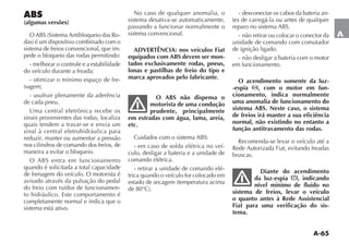 A-65
A
ABS
(algumas versões)
/ !3 3ISTEMA !NTIBLOQUEIO DAS 2O-
DAS Ï UM DISPOSITIVO COMBINADO COM O
sistema de freios convencional, que im-
pede o bloqueio das rodas permitindo:
- melhorar o controle e a estabilidade
do veículo durante a freada;
- otimizar o mínimo espaço de fre-
nagem;
- usufruir plenamente da aderência
de cada pneu.
Uma central eletrônica recebe os
sinais provenientes das rodas, localiza
quais tendem a travar-se e envia um
sinal à central eletrohidráulica para
reduzir, manter ou aumentar a pressão
nos cilindros de comando dos freios, de
maneira a evitar o bloqueio.
/ !3 ENTRA EM FUNCIONAMENTO
quando é solicitada a total capacidade
de frenagem do veículo. O motorista é
avisado através da pulsação do pedal
do freio com ruídos de funcionamen-
to hidráulico. Este comportamento é
completamente normal e indica que o
sistema está ativo.
No caso de qualquer anomalia, o
sistema desativa-se automaticamente,
passando a funcionar normalmente o
sistema convencional.
ADVERTÊNCIA: nos veículos Fiat
equipados com ABS devem ser mon-
tados exclusivamente rodas, pneus,
lonas e pastilhas de freio do tipo e
marca aprovados pelo fabricante.
O ABS não dispensa o
motorista de uma condução
prudente, principalmente
em estradas com água, lama, areia,
etc.
#UIDADOS COM O SISTEMA !3
- em caso de solda elétrica no veí-
culo, desligar a bateria e a unidade de
comando elétrica.
- retirar a unidade de comando elé-
trica quando o veículo for colocado em
ESTADO DE SECAGEM TEMPERATURA ACIMA
DE ª# 
- desconectar os cabos da bateria an-
tes de carregá-la ou antes de qualquer
REPARO NO SISTEMA !3
- não retirar ou colocar o conector da
unidade de comando com comutador
de ignição ligado.
- não desligar a bateria com o motor
em funcionamento.
O acendimento somente da luz-
-espia , com o motor em fun-
cionamento, indica normalmente
uma anomalia de funcionamento do
sistema ABS. Neste caso, o sistema
de freios irá manter a sua eficiência
normal, não existindo no entanto a
função antitravamento das rodas.
Recomenda-se levar o veículo até a
Rede Autorizada Fiat, evitando freadas
bruscas.
Diante do acendimento
da luz-espia , indicando
nível mínimo de fluido no
sistema de freios, levar o veículo
o quanto antes à Rede Assistencial
Fiat para uma verificação do sis-
tema.
 