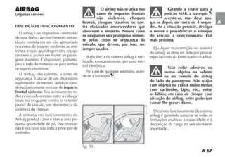 A-67
A
AIRBAG
(algumas versões)
DESCRIÇÃO E FUNCIONAMENTO
O airbag é um dispositivo constituído
de uma bolsa com enchimento instan-
TÊNEO CONTIDA EM UM VÎO APROPRIADO
no centro do volante, em frente ao mo-
torista, e que, quando previsto, equipa
também o painel em frente ao passa-
geiro dianteiro. É disponível, portanto,
para o lado do motorista ou para ambos
os lugares dianteiros.
O Airbag não substitui o cinto de
SEGURAN A 4RATA SE DE UM DISPOSITIVO
suplementar ao mesmo, sendo aciona-
do exclusivamente em caso de impacto
frontal violento. Seu acionamento re-
duz o risco de contato entre a cabeça/
tórax do ocupante contra o volante/
painel do veículo, em decorrência da
violência do choque.
A entrada em funcionamento do
Airbag produz calor e libera uma pe-
quena quantidade de pó. Este produto
não é nocivo e não indica princípio de
incêndio.
O airbag não se ativa nos
casos de impactos frontais
não violentos, choques
laterais, choques traseiros ou con-
tra obstáculos amortecedores que
absorvam o impacto. Nesses casos
os ocupantes são protegidos somen-
te pelos cintos de segurança do
veículo, que devem, por isso, ser
sempre usados.
A eficiência do sistema airbag é veri-
ficada, constantemente, por uma cen-
tral eletrônica.
No caso de qualquer anomalia, acen-
de-se a luz-espia .
Girando a chave para a
posição MAR, a luz-espia
acende-se, mas deve apa-
gar-se depois de cerca de 4 segun-
dos. Se a situação persistir, desligar
o motor e providenciar o reboque
do veículo à concessionária Fiat
mais próxima.
Qualquer manutenção no sistema
do airbag só deve ser feita por pessoal
especializado da Rede Autorizada Fiat.
Não colar adesivos ou
outros objetos no volante
ou no console do airbag
do lado do passageiro. Não viajar
com objetos no colo e muito menos
com cachimbo, lápis, etc., entre
os lábios; em caso de choque com
ativação do airbag, estes poderiam
causar-lhe graves danos.
O correto funcionamento do sistema
airbag é garantido somente se todas as
limitações relativas à capacidade e à
disposição da carga no veículo forem
respeitadas.
fig. 93 %.2
 