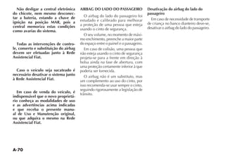 A-70
Não desligar a central eletrônica
do chicote, nem mesmo desconec-
tar a bateria, estando a chave de
ignição na posição MAR, pois a
central memoriza estas condições
como avarias do sistema.
Todas as intervenções de contro-
le, conserto e substituição do airbag
devem ser efetuadas junto à Rede
Assistencial Fiat.
Caso o veículo seja sucateado é
necessário desativar o sistema junto
à Rede Assistencial Fiat.
Em caso de venda do veículo, é
indispensável que o novo proprietá-
rio conheça as modalidades de uso
e as advertências acima indicadas
e que receba o presente manu-
al de Uso e Manutenção original,
ou que adquira o mesmo na Rede
Assistencial Fiat.
AIRBAG DO LADO DO PASSAGEIRO
O airbag do lado do passageiro foi
estudado e calibrado para melhorar
a proteção de uma pessoa que esteja
usando o cinto de segurança.
O seu volume, no momento de máxi-
mo enchimento, preenche a maior parte
do espaço entre o painel e o passageiro.
Em caso de colisão, uma pessoa que
não esteja usando o cinto de segurança
projeta-se para a frente em direção à
bolsa ainda na fase de abertura, com
uma proteção certamente inferior à que
poderia ser fornecida.
O airbag não é um substituto, mas
um complemento ao uso do cinto, por
isso recomenda-se usar sempre o cinto,
seguindo rigorosamente a legislação de
TRÊNSITO
Desativação do airbag do lado do
passageiro
Em caso de necessidade de transporte
de criança no banco dianteiro deve-se,
desativar o airbag do lado do passageiro.
 