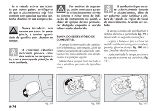 A-74
Se o veículo estiver em trânsi-
to por outros países, certifique-se
de que o abastecimento seja feito
somente com gasolina que não con-
tenha chumbo em sua composição.
Nunca introduzir, nem
mesmo em casos de emer-
gência, a mínima quanti-
dade de gasolina com chumbo no
tanque.
O conversor catalítico
ineficiente provoca emis-
sões nocivas no escapamen-
to, com a consequente poluição do
meio ambiente.
Por motivos de seguran-
ça, assim como para garan-
tir o funcionamento correto
do sistema e evitar erros de indi-
cação do instrumento no painel, a
chave de ignição deverá permane-
cer desligada enquanto o veículo
estiver sendo abastecido.
TAMPA DO RESERVATÓRIO DE
COMBUSTÍVEL
A tampa do reservatório de combus-
tível é hermética, sem respiro, a fim de
evitar o lançamento de vapores de com-
bustível no meio ambiente, em atendi-
mento à legislação vigente.
Mantenha-a sempre bem fechada e
não a substitua por outra de tipo dife-
rente.
O combustível que escor-
re acidentalmente durante
o abastecimento, além de
ser poluente, pode danificar a pin-
tura do veículo na região do bocal
de abastecimento, devendo ser evi-
tado.
O acesso à tampa de combustível é
obtido abrindo a portinhola fig. 99 e
observando as seguintes instruções:
- segure a tampa e gire a chave no
SENTIDO ANTI HORÉRIO ALGUMAS VERSÜES 
prossiga girando a tampa fig. 100 até o
seu completo desalojamento;
- após a retirada da tampa, encaixe-a
no suporte existente na portinhola fig.
101.
fig. 99
NU130
fig. 101
NU129
fig. 100
NU131
 