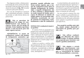 A-75
A
Para algumas versões, o destravamen-
to da tampa de acesso ao bocal de abas-
tecimento é feito por dentro do veículo,
através da alavanca A-fig. 102. Levantar
a alavanca pela parte dianteira.
Em caso de emergência é possível
abrir a portinhola puxando a cordinha
localizada no lado direito dentro do
porta-malas.
Não se aproximar do
bocal do tanque de com-
bustível com fósforos ou
cigarros acesos, pois há perigo de
incêndio. Evitar também aproximar
demais o rosto do bocal, para não
inalar vapores nocivos.
ADVERTÊNCIA: os postos de
combustíveis contam com bombas
de desligamento automático que
garantem, quando utilizadas con-
forme normas vigentes, que o tan-
que de combustível estará cheio no
segundo desligamento da bomba.
Após o segundo desligamento não
se deve continuar o abastecimento
no modo manual da bomba, pois o
espaço de dilatação no interior do
tanque poderá ser preenchido inde-
vidamente, ocasionando, em caso
de aumento de temperatura, trans-
bordamento e odor de combustível.
SISTEMA FLEX (combustível etanol e/
ou gasolina)
O sistema FLEX foi projetado para
proporcionar total flexibilidade na ali-
mentação do motor do veículo, permi-
tindo a utilização de etanol ou de ga-
solina indistintamente. O combustível
pode ser adicionado no reservatório na
proporção que o usuário julgar conve-
niente para o uso.
Caberá ao usuário a análise sobre
qual proporção dos dois combustíveis
é mais conveniente para o seu tipo de
utilização, considerando as diversas
VARIÉVEIS PRE O DO COMBUSTÓVEL CON-
SUMO DESEMPENHO ETC 
A central eletrônica de controle de in-
jeção está preparada para “gerenciar” a
interação entre os dois tipos de combus-
TÓVEL ETANOL OU GASOLINA POSSIBILITANDO
um funcionamento sempre regular em
todas as situações de utilização.
No uso normal o sistema Flex não
requer cuidados ou procedimentos es-
peciais, excetuando a observação das
advertências de utilização presentes
neste capítulo e os pontos de manuten-
ção específicos.
Para propiciar partidas mais rápi-
das, manter sempre abastecido o
reservatório de gasolina para par-
tida a frio.
Não utilizar combustí-
veis diferentes dos especi-
ficados. O sistema somente
está preparado para funcionar com
etanol e gasolina automotivos.
Não adaptar o veículo
para funcionamento com
GNV (Gás natural veicular)
pois as características do sistema
FLEX não possibilitam a conversão.
A
fig. 102
%.2
 