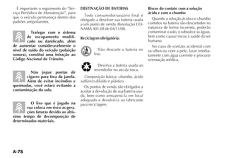 A-78
É importante o seguimento do “Ser-
viço Periódico de Manutenção”, para
que o veículo permaneça dentro dos
padrões antipoluentes.
Trafegar com o sistema
de escapamento modifi-
cado ou danificado, além
de aumentar consideravelmente o
nível de ruído do veículo (poluição
sonora), constitui uma infração ao
Código Nacional de Trânsito.
Não jogue pontas de
cigarro para fora da janela.
Além de evitar incêndios e
queimadas, você estará evitando a
contaminação do solo.
O lixo que é jogado na
rua coloca em risco as gera-
ções futuras devido ao altís-
simo tempo de decomposição de
determinados materiais.
DESTINAÇÃO DE BATERIAS
4ODO CONSUMIDORUSUÉRIO FINAL Ï
obrigado a devolver sua bateria usada
A UM PONTO DE VENDA 2ESOLU ÎO #/-
NAMA 401.08 de 04/11/08.
Reciclagem obrigatória:
Não descarte a bateria no
lixo.
$EVOLVA A BATERIA USADA AO
revendedor no ato da troca.
Composição básica: chumbo, ácido
sulfúrico diluído e plástico.
Os pontos de venda são obrigados a
aceitar a devolução de sua bateria usa-
da, bem como armazená-la em local
adequado e devolvê-la ao fabricante
para reciclagem.
Riscos do contato com a solução
ácida e com o chumbo
Quando a solução ácida e o chumbo
contidos na bateria são descartados na
natureza de forma incorreta, poderão
contaminar o solo, o subsolo e as águas,
bem como causar riscos à saúde do ser
humano.
No caso de contato acidental com
os olhos ou com a pele, lavar imedia-
tamente com água corrente e procurar
orientação médica.
 