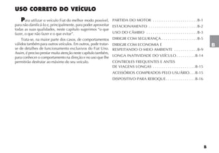 B
B
USO CORRETO DO VEÍCULO
Para utilizar o veículo Fiat do melhor modo possível,
para não danificá-lo e, principalmente, para poder aproveitar
todas as suas qualidades, neste capítulo sugerimos “o que
fazer, o que não fazer e o que evitar”.
Trata-se, na maior parte dos casos, de comportamentos
válidos também para outros veículos. Em outros, pode tratar-
se de detalhes de funcionamento exclusivos do Fiat Uno.
Assim, é preciso prestar muita atenção neste capítulo também,
para conhecer o comportamento na direção e no uso que lhe
permitirão desfrutar ao máximo do seu veículo.
PARTIDA DO MOTOR . . . . . . . . . . . . . . . . . . . . .B-1
ESTACIONAMENTO . . . . . . . . . . . . . . . . . . . . . . .B-2
USO DO CÂMBIO . . . . . . . . . . . . . . . . . . . . . . . .B-3
DIRIGIR COM SEGURANÇA . . . . . . . . . . . . . . . . .B-5
DIRIGIR COM ECONOMIA E
RESPEITANDO O MEIO AMBIENTE . . . . . . . . . . .B-9
LONGA INATIVIDADE DO VEÍCULO . . . . . . . . .B-14
CONTROLES FREQUENTES E ANTES
DE VIAGENS LONGAS . . . . . . . . . . . . . . . . . . . .B-15
ACESSÓRIOS COMPRADOS PELO USUÁRIO. . .B-15
DISPOSITIVO PARA REBOQUE. . . . . . . . . . . . . .B-16
 