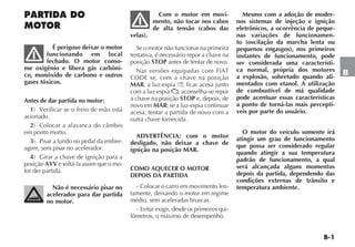 B-1
B
PARTIDA DO
MOTOR
É perigoso deixar o motor
funcionando em local
fechado. O motor conso-
me oxigênio e libera gás carbôni-
co, monóxido de carbono e outros
gases tóxicos.
Antes de dar partida no motor:
1) Verificar se o freio de mão está
acionado.
2) Colocar a alavanca do câmbio
em ponto morto.
3) Pisar a fundo no pedal da embre-
agem, sem pisar no acelerador.
4) Girar a chave de ignição para a
posição AVV e soltá-la assim que o mo-
tor der partida.
Não é necessário pisar no
acelerador para dar partida
no motor.
Com o motor em movi-
mento, não tocar nos cabos
de alta tensão (cabos das
velas).
Se o motor não funcionar na primeira
tentativa, é necessário repor a chave na
posição STOP antes de tentar de novo.
Nas versões equipadas com FIAT
CODE se, com a chave na posição
MAR, a luz-espia Y ficar acesa junto
com a luz-espia , aconselha-se repor
a chave na posição STOP e, depois, de
novo em MAR; se a luz-espia continuar
acesa, tentar a partida de novo com a
outra chave fornecida.
ADVERTÊNCIA: com o motor
desligado, não deixar a chave de
ignição na posição MAR.
COMO AQUECER O MOTOR
DEPOIS DA PARTIDA
- Colocar o carro em movimento len-
tamente, deixando o motor em regime
médio, sem aceleradas bruscas.
- Evitar exigir, desde os primeiros qui-
lômetros, o máximo de desempenho.
Mesmo com a adoção de moder-
nos sistemas de injeção e ignição
eletrônicos, a ocorrência de peque-
nas variações de funcionamen-
to (oscilação da marcha lenta ou
pequenos engasgos), nos primeiros
instantes de funcionamento, pode
ser considerada uma característi-
ca normal, própria dos motores
a explosão, sobretudo quando ali-
mentados com etanol. A utilização
de combustível de má qualidade
pode acentuar essas características
a ponto de torná-las mais perceptí-
veis por parte do usuário.
O motor do veículo somente irá
atingir um grau de funcionamento
que possa ser considerado regular
quando atingir a sua temperatura
padrão de funcionamento, a qual
será alcançada alguns momentos
depois da partida, dependendo das
condições externas de trânsito e
temperatura ambiente.
 