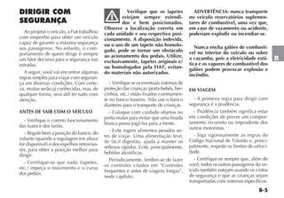 B-5
B
DIRIGIR COM
SEGURANÇA
Ao projetar o veículo, a Fiat trabalhou
com empenho para obter um veículo
capaz de garantir a máxima segurança
aos passageiros. No entanto, o com-
portamento de quem dirige é sempre
um fator decisivo para a segurança nas
estradas.
A seguir, você vai encontrar algumas
regras simples para viajar com seguran-
ça em diversas condições. Com certe-
za, muitas serão já conhecidas, mas, de
qualquer forma, será útil ler tudo com
atenção.
ANTES DE SAIR COM O VEÍCULO
- Verifique o correto funcionamento
das luzes e dos faróis.
- Regule bem a posição do banco, do
volante (quando a regulagem em altura
for disponível) e dos espelhos retroviso-
res, para obter a posição melhor para
dirigir.
- Certifique-se que nada (tapetes,
etc.) impeça o movimento e o curso
dos pedais.
Verifique que os tapetes
estejam sempre estendi-
dos e bem posicionados.
Observe a localização correta em
cada unidade e seu respectivo posi-
cionamento. A disposição indevida,
ou o uso de um tapete não homolo-
gado, pode se tornar um obstáculo
ao acionamento dos pedais. Utilize,
exclusivamente, tapetes originais e/
ou homologados pela FIAT, evitan-
do materiais não autorizados.
- Verifique se os eventuais sistemas de
proteção das crianças (porta-bebês, ber-
cinhos, etc.) estão fixados corretamen-
te no banco traseiro. Não use o banco
dianteiro para o transporte de crianças.
- Coloque com cuidado objetos no
porta-malas para evitar que uma freada
brusca possa jogá-los para a frente.
- Evite ingerir alimentos pesados an-
tes de viajar. Uma alimentação leve,
de fácil digestão, ajuda a manter os
reflexos rápidos. Evite, principalmente,
bebidas alcoólicas.
Periodicamente, lembre-se de fazer
os controles citados em “Controles
frequentes e antes de viagens longas”,
neste capítulo.
ADVERTÊNCIA: nunca transporte
no veículo reservatórios suplemen-
tares de combustível, uma vez que,
em caso de vazamento ou acidente,
poderiam explodir ou incendiar-se.
Nunca encha galões de combustí-
vel no interior do veículo ou sobre
a caçamba, pois a eletricidade está-
tica e os vapores de combustível dos
galões podem provocar explosão e
incêndio.
EM VIAGEM
- A primeira regra para dirigir com
segurança é a prudência.
- Prudência também significa estar
em condições de prever um compor-
tamento incorreto ou imprudente dos
outros motoristas.
- Siga rigorosamente as regras do
Código Nacional de Trânsito e, princi-
palmente, respeite os limites de veloci-
dade.
- Certifique-se sempre que, além de
você, todos os outros passageiros do ve-
ículo também estejam usando os cintos
de segurança e que as crianças sejam
transportadas com sistemas específicos.
 