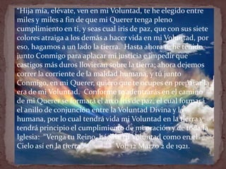 “Hija mía, elévate, ven en mi Voluntad, te he elegido entre
miles y miles a fin de que mi Querer tenga pleno
cumplimiento en ti, y seas cual iris de paz, que con sus siete
colores atraiga a los demás a hacer vida en mi Voluntad, por
eso, hagamos a un lado la tierra. Hasta ahora te he tenido
junto Conmigo para aplacar mi justicia e impedir que
castigos más duros llovieran sobre la tierra; ahora dejemos
correr la corriente de la maldad humana, y tú junto
Conmigo, en mi Querer, quiero que te ocupes en preparar la
era de mi Voluntad. Conforme te adentrarás en el camino
de mi Querer se formará el arco iris de paz, el cual formará
el anillo de conjunción entre la Voluntad Divina y la
humana, por lo cual tendrá vida mi Voluntad en la tierra y
tendrá principio el cumplimiento de mi oración y de toda la
Iglesia: “Venga tu Reino, hágase tu Voluntad como en el
Cielo así en la tierra”. Vol. 12 Marzo 2 de 1921.
 