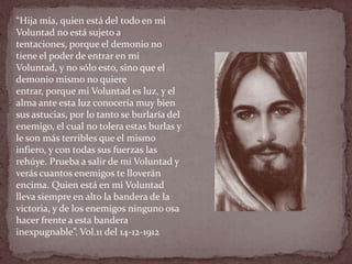 “Hija mía, quien está del todo en mi
Voluntad no está sujeto a
tentaciones, porque el demonio no
tiene el poder de entrar en mi
Voluntad, y no sólo esto, sino que el
demonio mismo no quiere
entrar, porque mi Voluntad es luz, y el
alma ante esta luz conocería muy bien
sus astucias, por lo tanto se burlaría del
enemigo, el cual no tolera estas burlas y
le son más terribles que el mismo
infiero, y con todas sus fuerzas las
rehúye. Prueba a salir de mi Voluntad y
verás cuantos enemigos te lloverán
encima. Quien está en mi Voluntad
lleva siempre en alto la bandera de la
victoria, y de los enemigos ninguno osa
hacer frente a esta bandera
inexpugnable”. Vol.11 del 14-12-1912
 