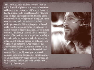“Hija mía, cuando el alma vive del todo en
mi Voluntad, si piensa, sus pensamientos se
reflejan en mi mente en el Cielo; si desea, si
habla, si ama, todo se refleja en Mí y todo lo
que Yo hago se refleja en ella. Sucede como
cuando el sol se refleja en un espejo, se ve en
éste otro sol, todo semejante al sol del
cielo, pero con la diferencia que el sol en el
cielo está fijo y está siempre en su lugar, en
cambio en el espejo es pasajero. Mi Voluntad
cristaliza al alma, y todo su obrar se refleja
en Mí y Yo, herido, raptado por estos reflejos
le envío toda mi luz, de modo de formar en
ella otro sol, así que parece un sol en el cielo
y otro sol en la tierra. ¡Qué encanto, qué
armonía entre ellos! ¿Cuántos bienes no se
derraman en favor de todos! Pero si el alma
no está fija en mi Querer, puede suceder
como al sol que se forma en el espejo, donde
es un sol pasajero y luego el espejo queda en
la oscuridad, y el sol del cielo queda solo” .
Vol. 11 30 Enero 1916
 