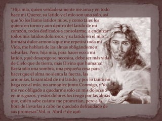 “Hija mía, quien verdaderamente me ama y en todo
hace mi Querer, su latido y el mío son uno solo, así
que Yo los llamo latidos míos, y como tales los
quiero en torno y aun dentro del latido de mi
corazón, todos dedicados a consolarme, a endulzar
todos mis latidos dolorosos, y su latido en el mío
formará dulce armonía que me repetirá toda mi
Vida, me hablará de las almas obligándome a
salvarlas. Pero, hija mía, para hacer eco a mi
latido, ¡qué desapego se necesita, debe ser más vida
de Cielo que de tierra, más Divina que humana!
Basta sólo una sombra, una pequeña cosa para
hacer que el alma no sienta la fuerza, las
armonías, la santidad de mi latido, y por lo tanto no
haga eco al mío, no armonice junto Conmigo, y Yo
me veo obligado a quedarme solo en mis dolores o
en mis gozos, y estos dolores los tengo por las almas
que, quién sabe cuánto me prometían, pero a la
hora de llevarlas a cabo he quedado defraudado de
sus promesas”.Vol. 11 Abril 1º de 1916
 