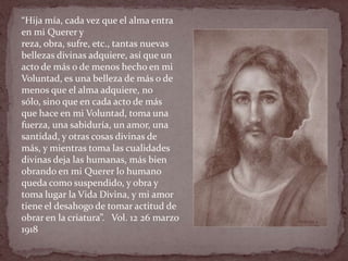 “Hija mía, cada vez que el alma entra
en mi Querer y
reza, obra, sufre, etc., tantas nuevas
bellezas divinas adquiere, así que un
acto de más o de menos hecho en mi
Voluntad, es una belleza de más o de
menos que el alma adquiere, no
sólo, sino que en cada acto de más
que hace en mi Voluntad, toma una
fuerza, una sabiduría, un amor, una
santidad, y otras cosas divinas de
más, y mientras toma las cualidades
divinas deja las humanas, más bien
obrando en mi Querer lo humano
queda como suspendido, y obra y
toma lugar la Vida Divina, y mi amor
tiene el desahogo de tomar actitud de
obrar en la criatura”. Vol. 12 26 marzo
1918
 